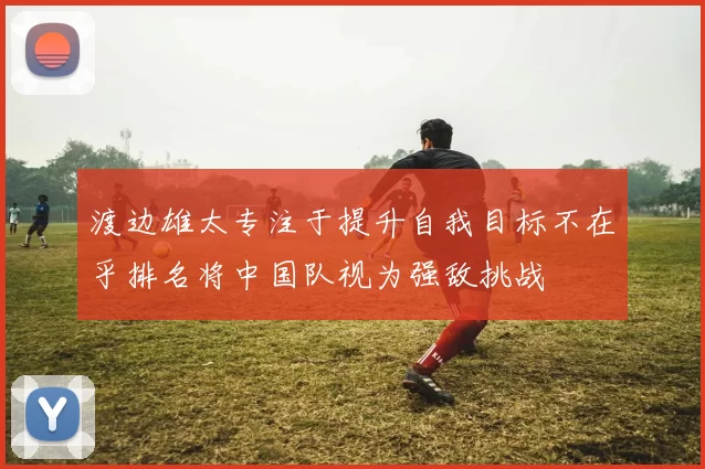 渡边雄太专注于提升自我目标不在乎排名将中国队视为强敌挑战