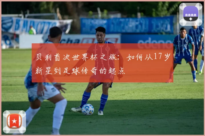 贝利首次世界杯之旅:如何从17岁新星到足球传奇的起点