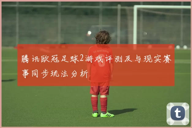 腾讯欧冠足球2游戏评测及与现实赛事同步玩法分析